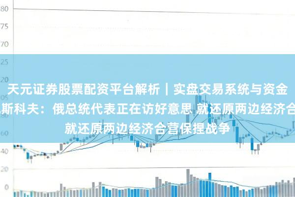 天元证券股票配资平台解析｜实盘交易系统与资金安全说明 佩斯科夫：俄总统代表正在访好意思 就还原两边经济合营保捏战争